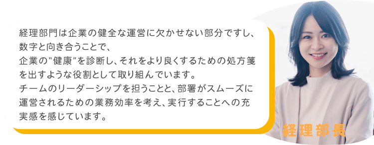 経理部門は企業の健全な運営に欠かせない部分ですし、数字と向き合うことで、企業の“健康”を診断し、それをより良くするための処方箋を出すような役割として取り組んでいます。チームのリーダーシップを担うことと、部署がスムーズに運営されるための業務効率を考え、実行することへの充実感を感じています。