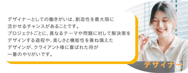 デザイナーとしての働きがいは、創造性を最大限に活かせるチャンスがあることです。プロジェクトごとに、異なるテーマや問題に対して解決策をデザインする過程や、美しさと機能性を兼ね備えたデザインが、クライアント様に喜ばれた時が一番のやりがいです。